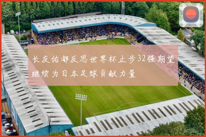 长友佑都反思世界杯止步32强期望继续为日本足球贡献力量