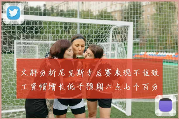 文胖分析尼克斯季后赛表现不佳致工资帽增长低于预期六点七个百分点