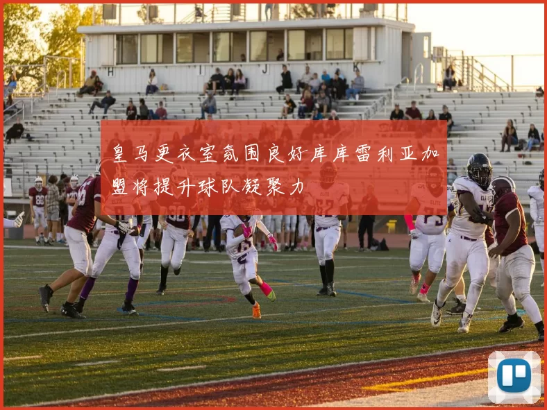 皇马更衣室氛围良好库库雷利亚加盟将提升球队凝聚力