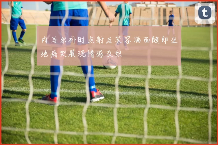 内马尔补时点射后笑容满面随即坐地痛哭展现情感交织
